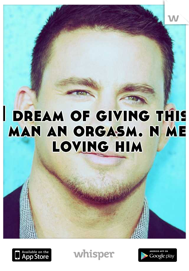 I dream of giving this man an orgasm. n me loving him