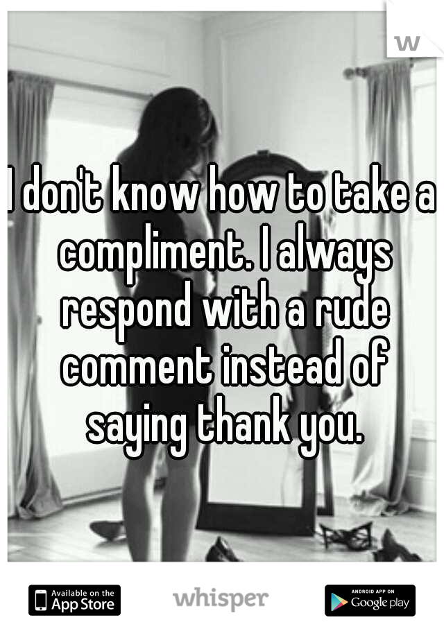 I don't know how to take a compliment. I always respond with a rude comment instead of saying thank you.