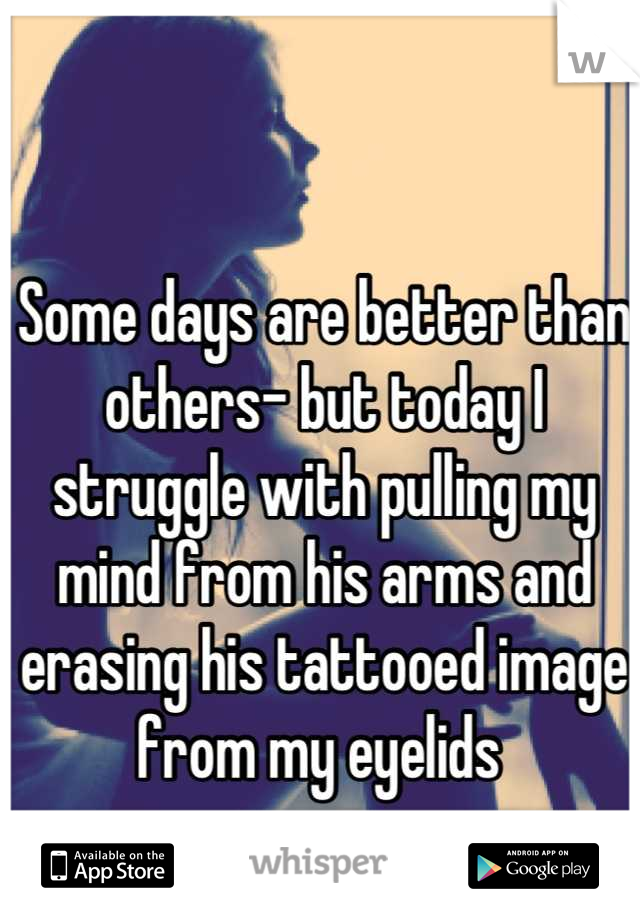 Some days are better than others- but today I struggle with pulling my mind from his arms and erasing his tattooed image from my eyelids 