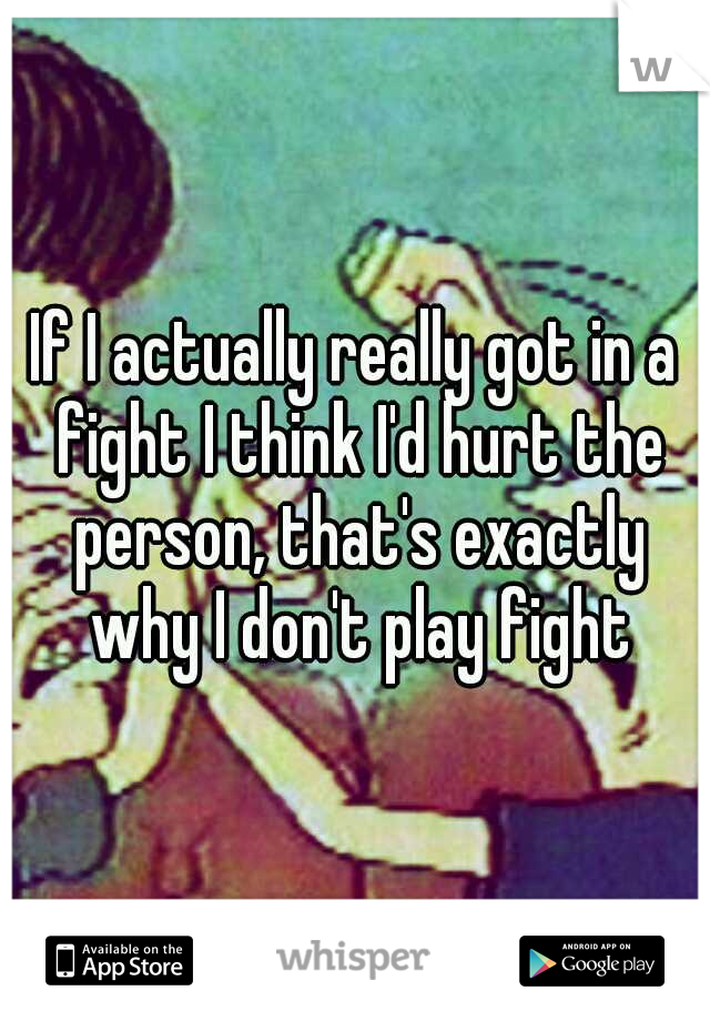 If I actually really got in a fight I think I'd hurt the person, that's exactly why I don't play fight