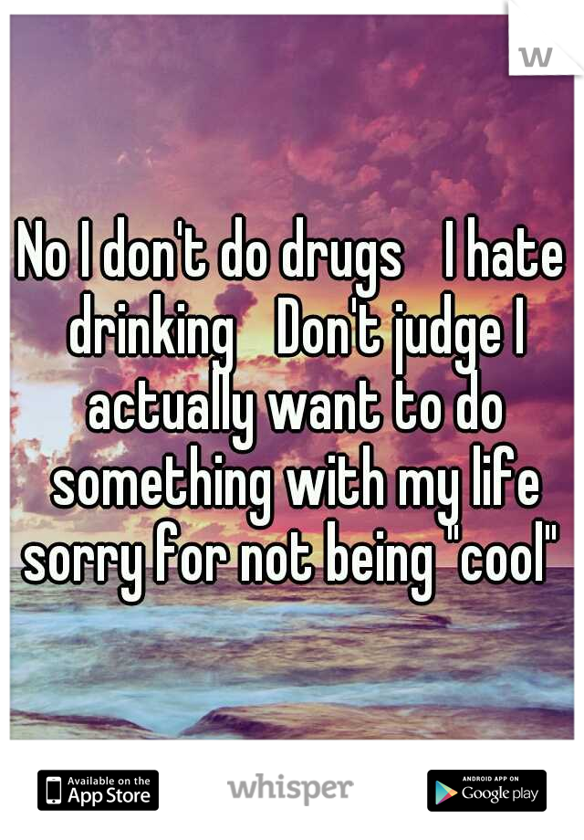 No I don't do drugs 
I hate drinking 
Don't judge I actually want to do something with my life sorry for not being "cool" 