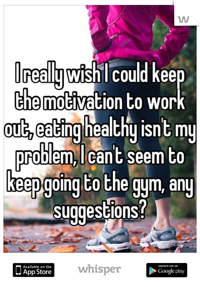 I really wish I could keep the motivation to work out, eating healthy isn't my problem, I can't seem to keep going to the gym, any suggestions?