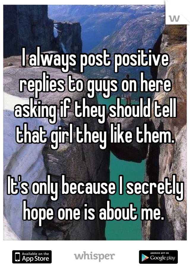 I always post positive replies to guys on here asking if they should tell that girl they like them. 

It's only because I secretly hope one is about me. 