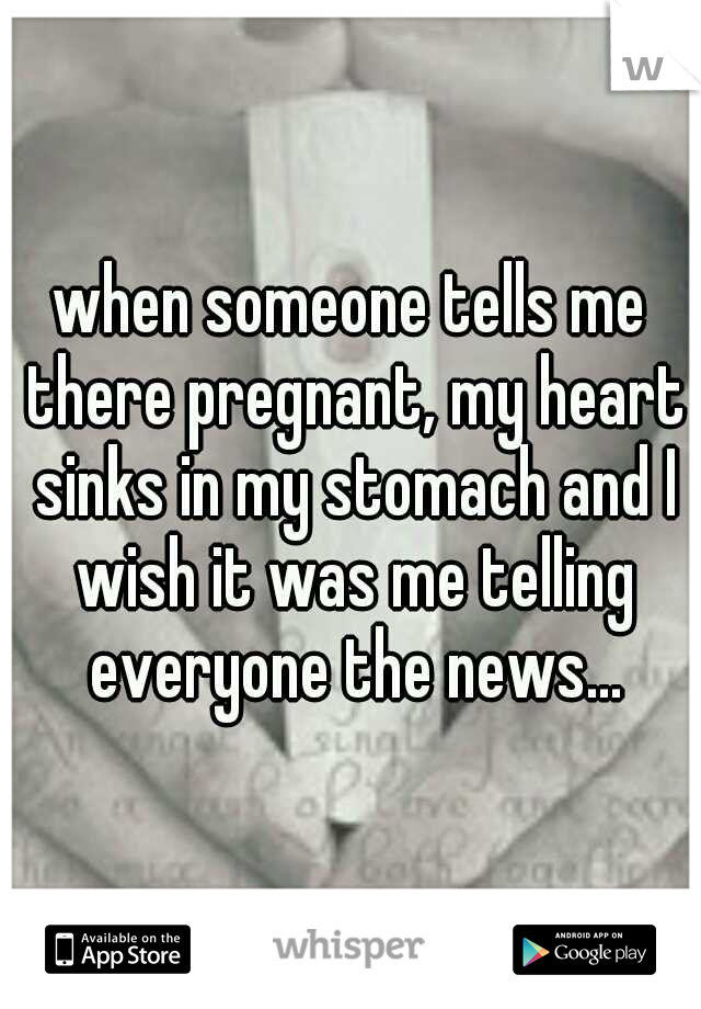 when someone tells me there pregnant, my heart sinks in my stomach and I wish it was me telling everyone the news...