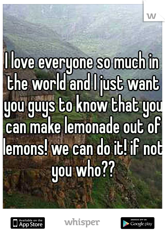 I love everyone so much in the world and I just want you guys to know that you can make lemonade out of lemons! we can do it! if not you who??