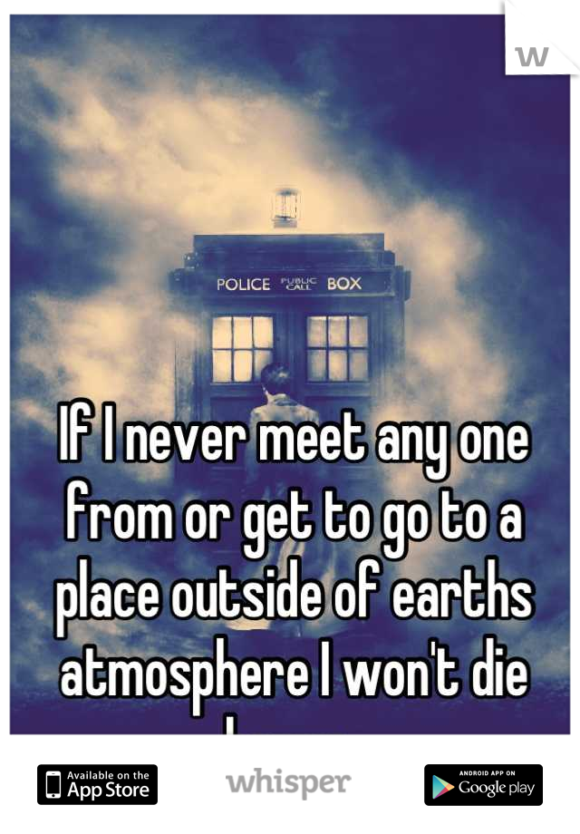 If I never meet any one from or get to go to a place outside of earths atmosphere I won't die happy. 