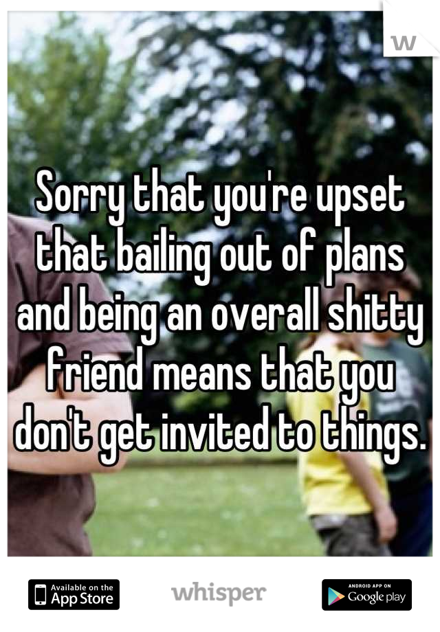 Sorry that you're upset that bailing out of plans and being an overall shitty friend means that you don't get invited to things.