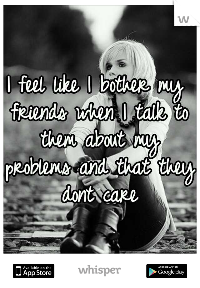 I feel like I bother my friends when I talk to them about my problems and that they dont care