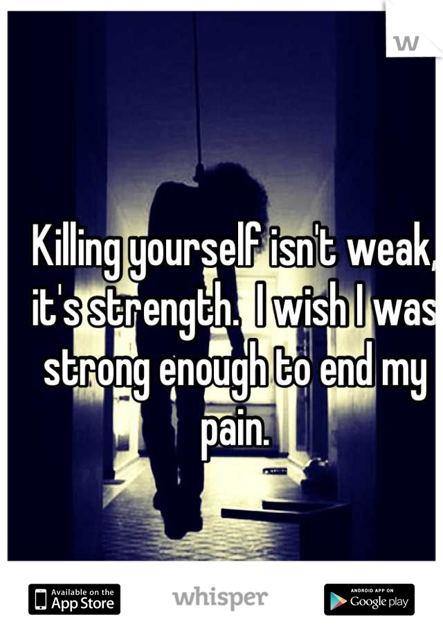 Killing yourself isn't weak, it's strength.  I wish I was strong enough to end my pain.