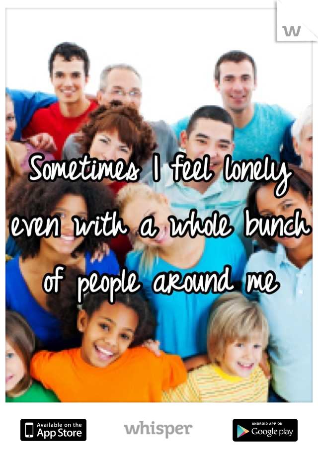 Sometimes I feel lonely even with a whole bunch of people around me