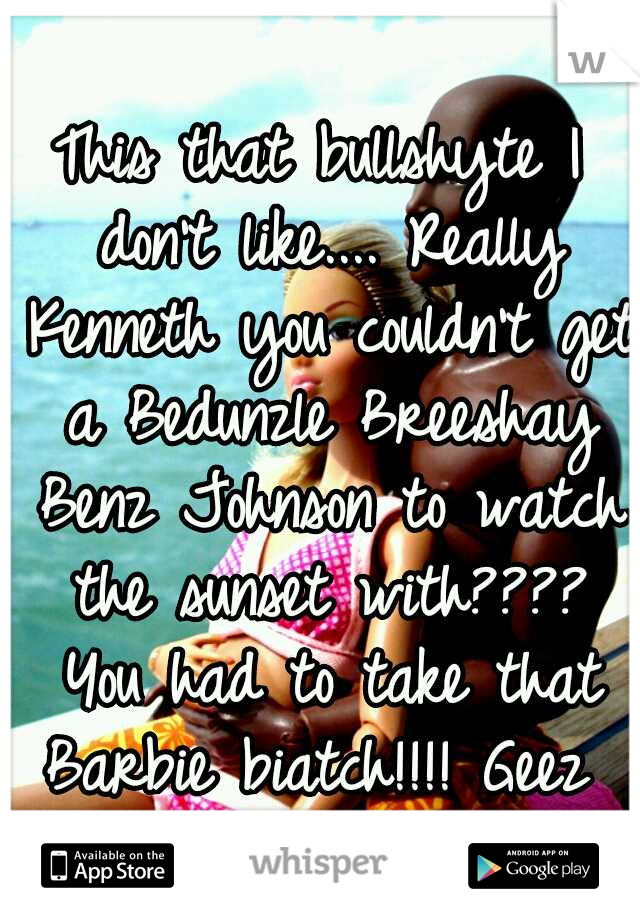 This that bullshyte I don't like.... Really Kenneth you couldn't get a Bedunzle Breeshay Benz Johnson to watch the sunset with???? You had to take that Barbie biatch!!!! Geez 