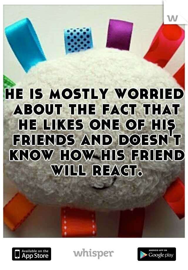 he is mostly worried about the fact that he likes one of his friends and doesn't know how his friend will react.