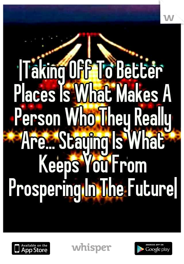 |Taking Off To Better Places Is What Makes A Person Who They Really Are... Staying Is What Keeps You From Prospering In The Future|