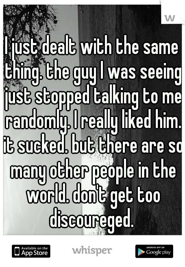 I just dealt with the same thing. the guy I was seeing just stopped talking to me randomly. I really liked him. it sucked. but there are so many other people in the world. don't get too discoureged. 