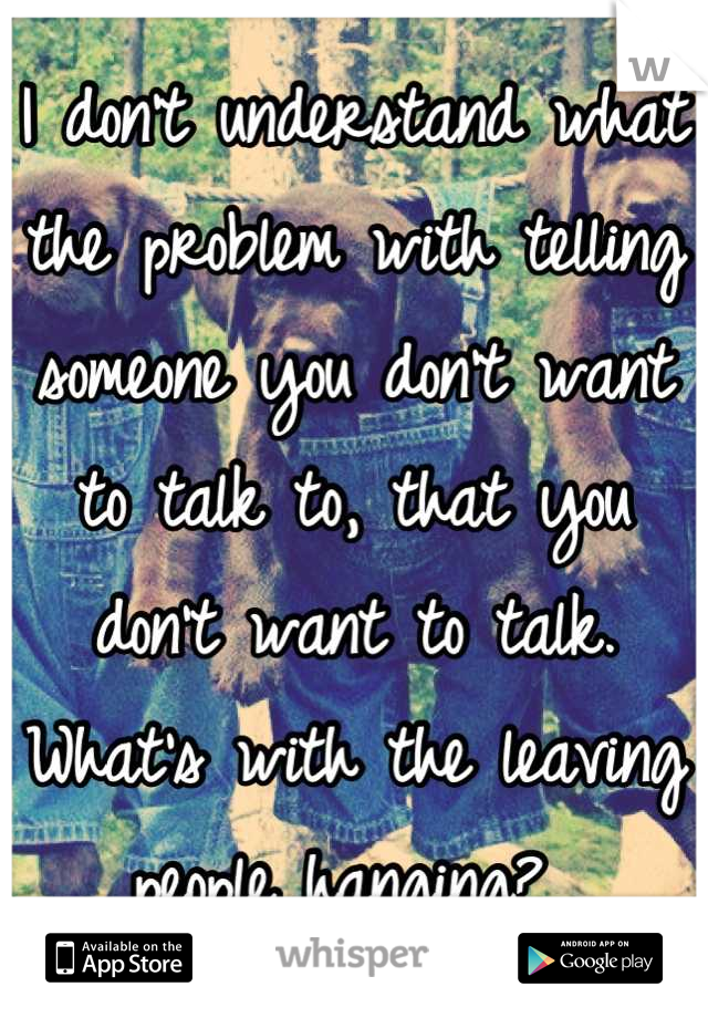 I don't understand what the problem with telling someone you don't want to talk to, that you don't want to talk.  What's with the leaving people hanging? 