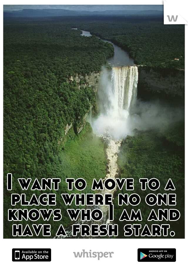 I want to move to a place where no one knows who I am and have a fresh start.