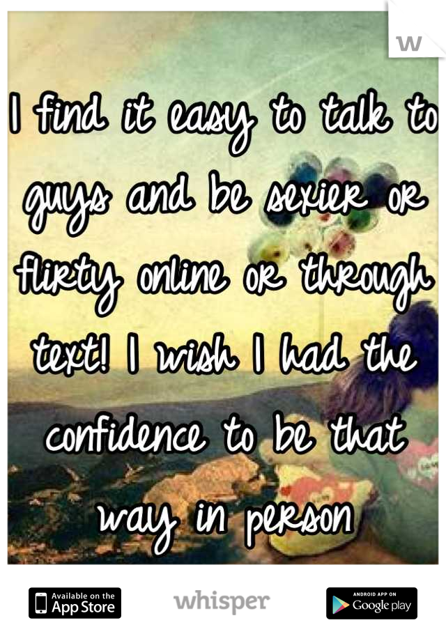 I find it easy to talk to guys and be sexier or flirty online or through text! I wish I had the confidence to be that way in person