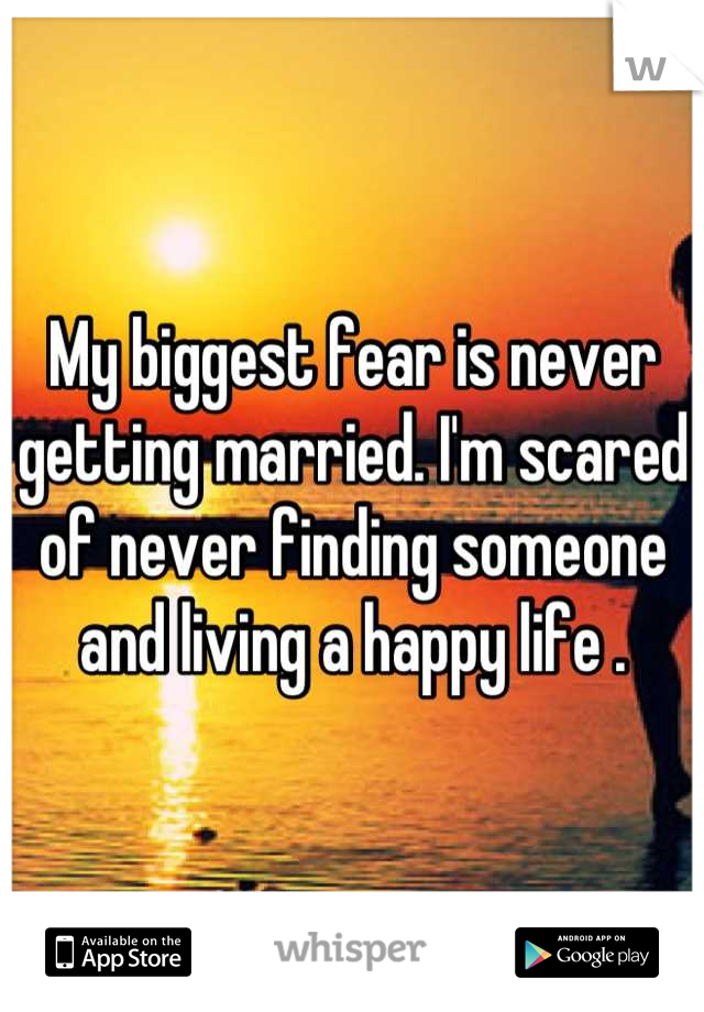 My biggest fear is never getting married. I'm scared of never finding someone and living a happy life .