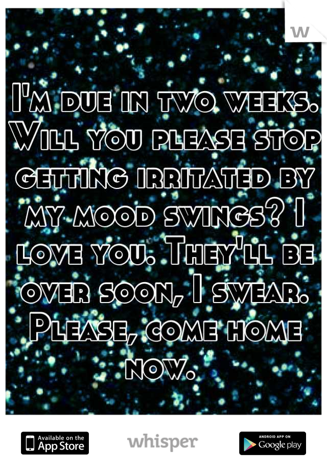 I'm due in two weeks. Will you please stop getting irritated by my mood swings? I love you. They'll be over soon, I swear. 
Please, come home now. 