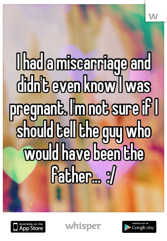 I had a miscarriage and didn't even know I was pregnant. I'm not sure if I should tell the guy who would have been the father...  :/