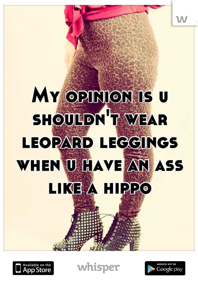 My opinion is u shouldn't wear leopard leggings when u have an ass like a hippo