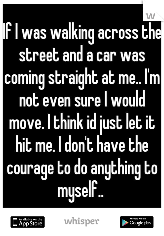 If I was walking across the street and a car was coming straight at me.. I'm not even sure I would move. I think id just let it hit me. I don't have the courage to do anything to myself.. 