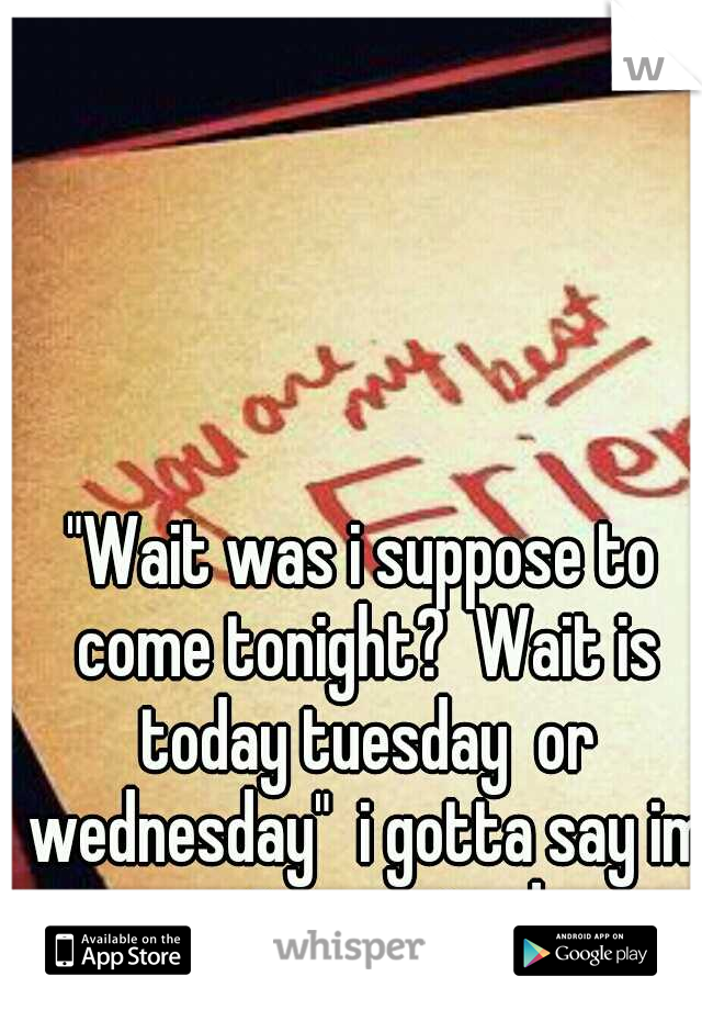 "Wait was i suppose to come tonight?  Wait is today tuesday  or wednesday"  i gotta say im not surprised