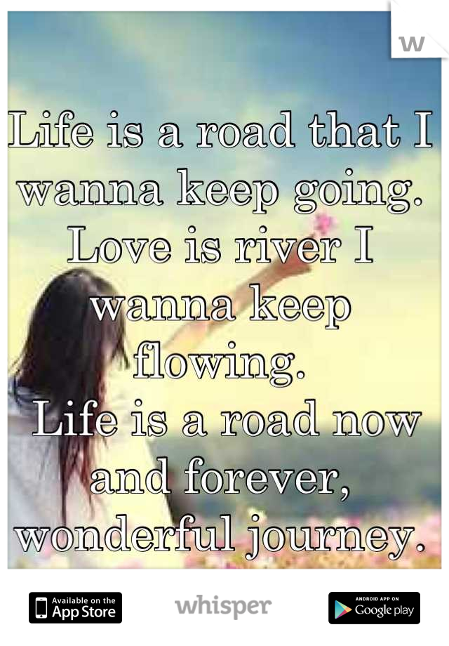 Life is a road that I wanna keep going. 
Love is river I wanna keep flowing.
 Life is a road now and forever, wonderful journey.