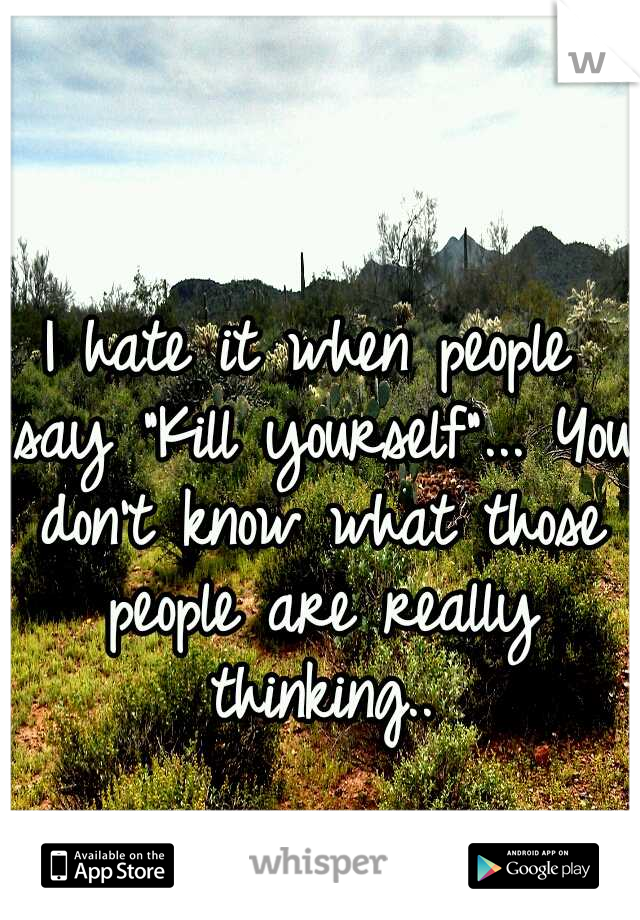 I hate it when people say "Kill yourself"... You don't know what those people are really thinking..