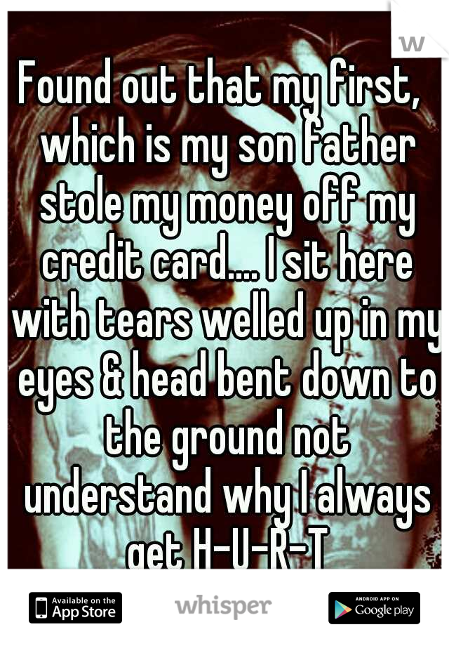 Found out that my first,  which is my son father stole my money off my credit card.... I sit here with tears welled up in my eyes & head bent down to the ground not understand why I always get H-U-R-T