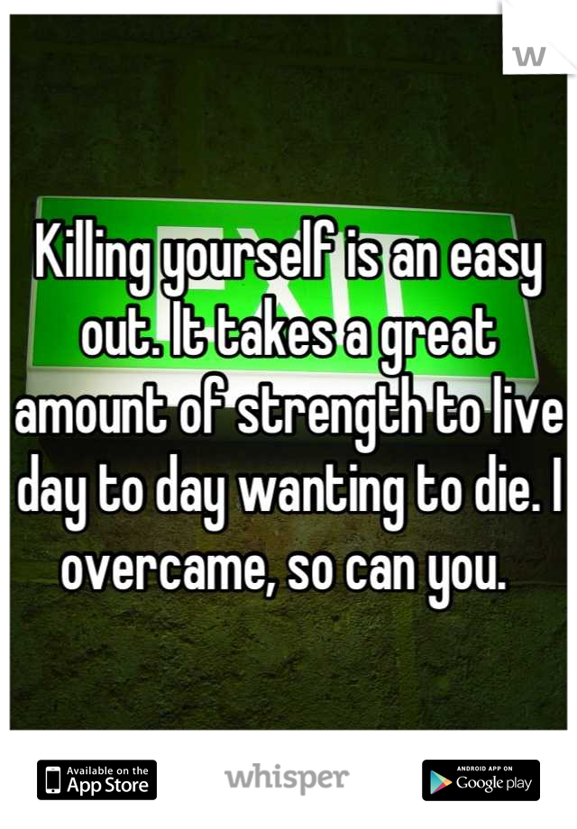 Killing yourself is an easy out. It takes a great amount of strength to live day to day wanting to die. I overcame, so can you. 