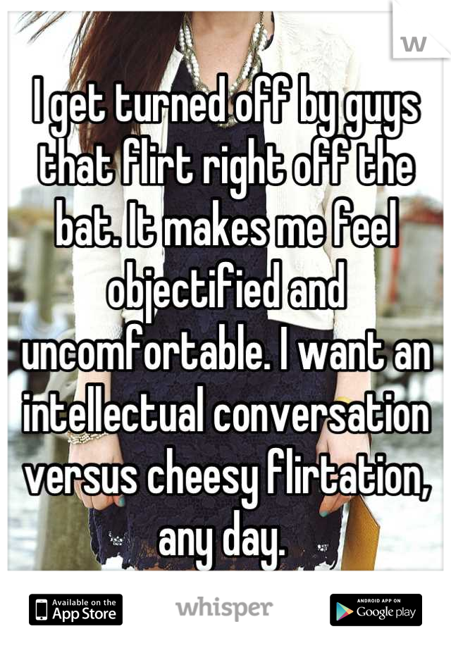 I get turned off by guys that flirt right off the bat. It makes me feel objectified and uncomfortable. I want an intellectual conversation versus cheesy flirtation, any day. 