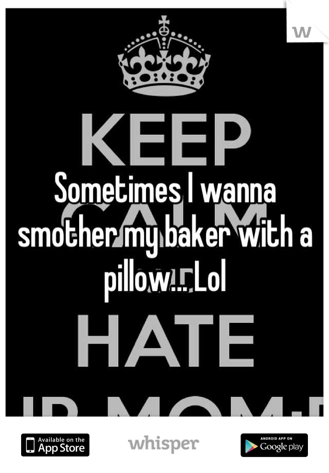 Sometimes I wanna smother my baker with a pillow... Lol