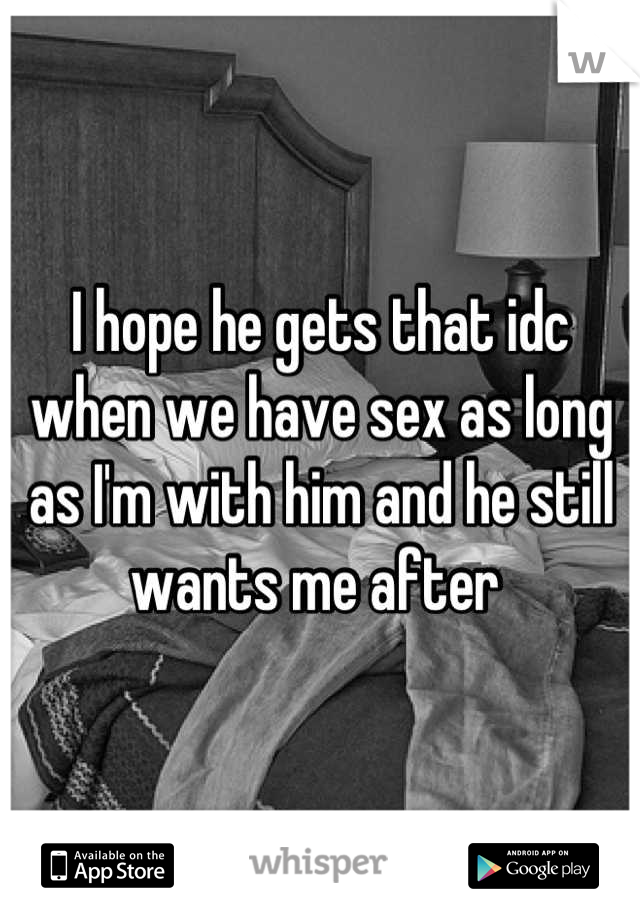 I hope he gets that idc when we have sex as long as I'm with him and he still wants me after 