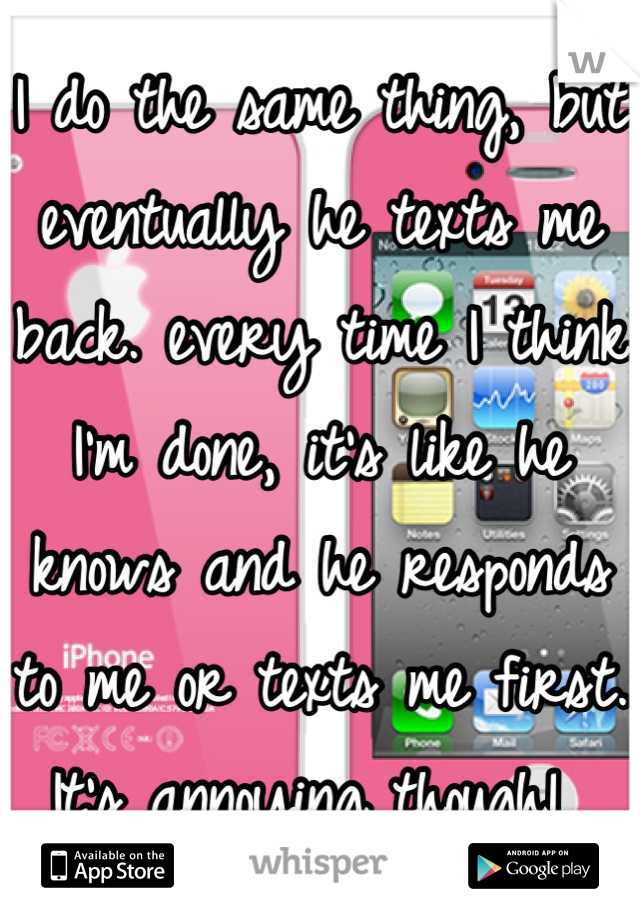 I do the same thing, but eventually he texts me back. every time I think I'm done, it's like he knows and he responds to me or texts me first. It's annoying though! 