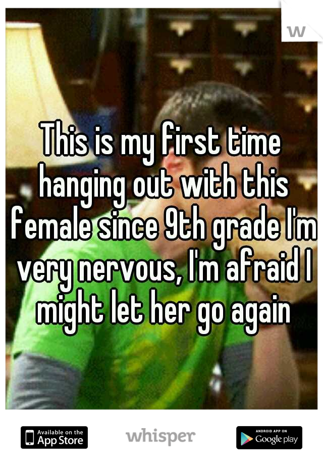 This is my first time hanging out with this female since 9th grade I'm very nervous, I'm afraid I might let her go again