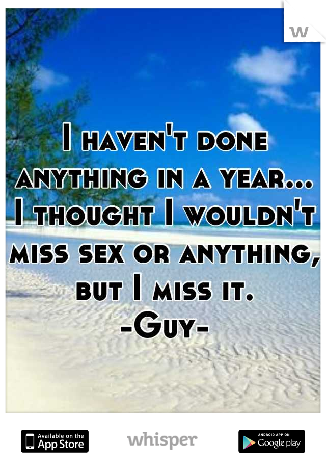 I haven't done anything in a year...
I thought I wouldn't miss sex or anything, but I miss it.
-Guy-