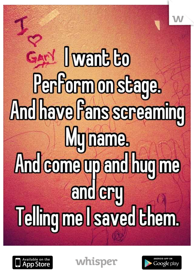 I want to
Perform on stage.
And have fans screaming
My name.
And come up and hug me and cry 
Telling me I saved them.