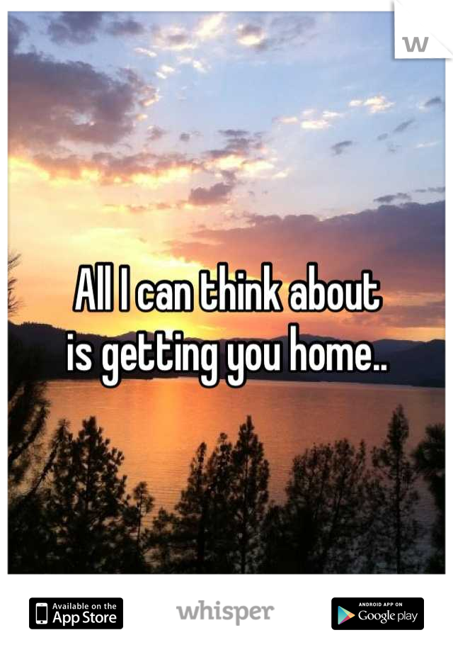 All I can think about 
is getting you home..