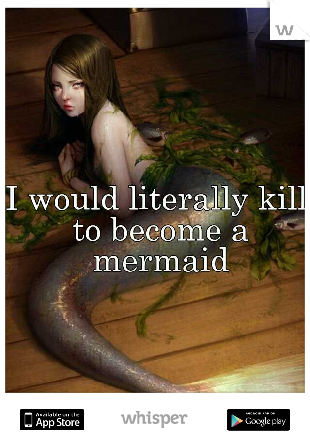 I would literally kill to become a mermaid