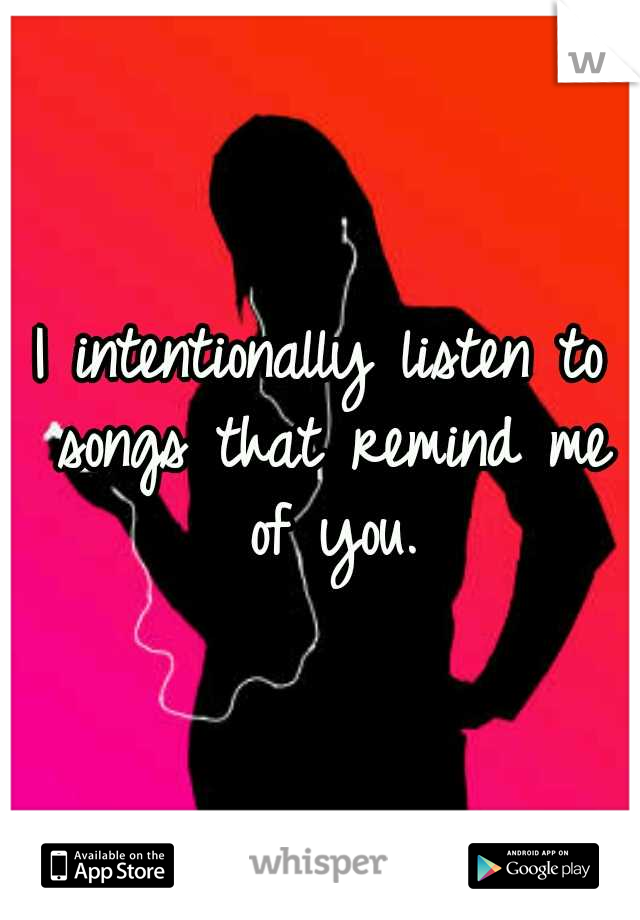 I intentionally listen to songs that remind me of you.