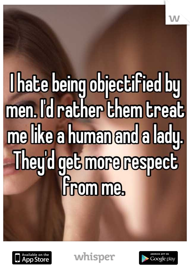 I hate being objectified by men. I'd rather them treat me like a human and a lady. They'd get more respect from me. 