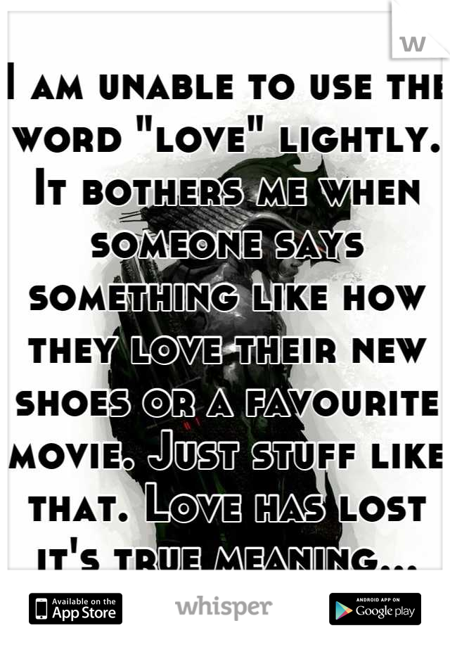 I am unable to use the word "love" lightly. It bothers me when someone says something like how they love their new shoes or a favourite movie. Just stuff like that. Love has lost it's true meaning...