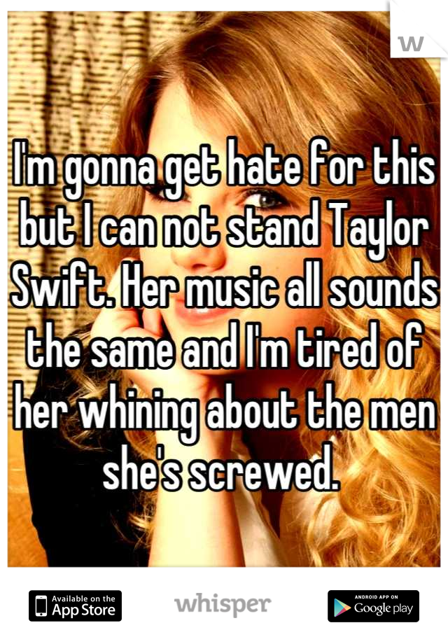 I'm gonna get hate for this but I can not stand Taylor Swift. Her music all sounds the same and I'm tired of her whining about the men she's screwed. 