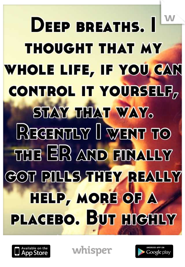 Deep breaths. I thought that my whole life, if you can control it yourself, stay that way. Recently I went to the ER and finally got pills they really help, more of a placebo. But highly addictive.