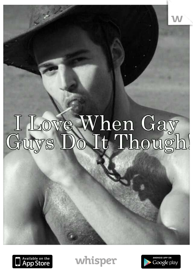 I Love When Gay Guys Do It Though!