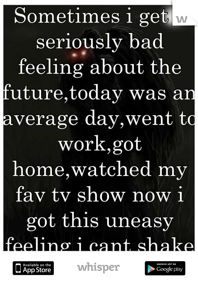 Sometimes i get a seriously bad feeling about the future,today was an average day,went to work,got home,watched my fav tv show now i got this uneasy feeling i cant shake :o 