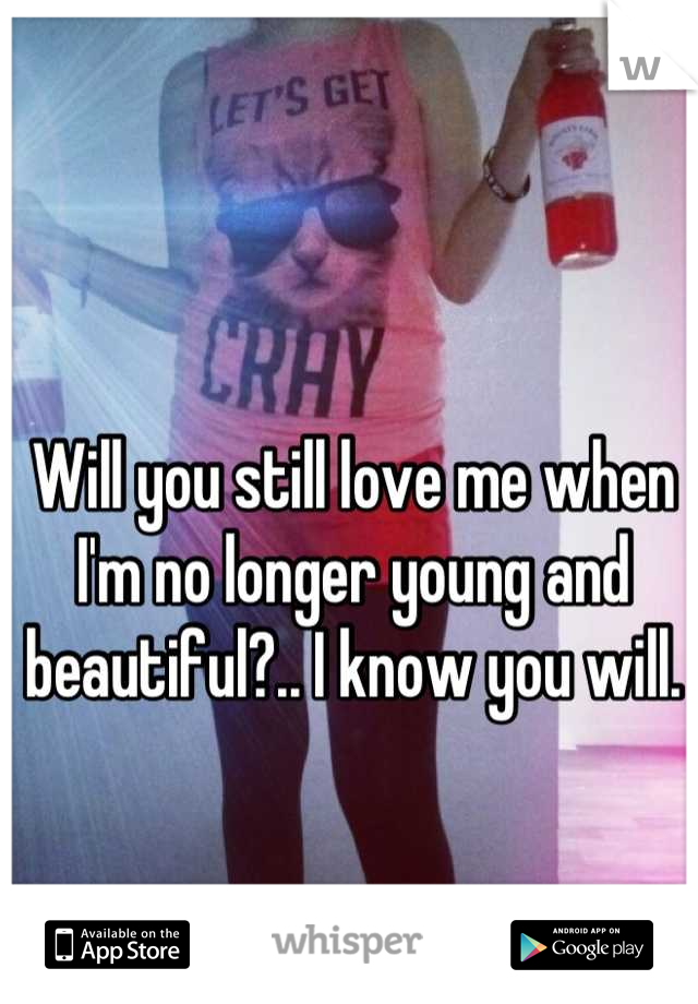 Will you still love me when I'm no longer young and beautiful?.. I know you will.