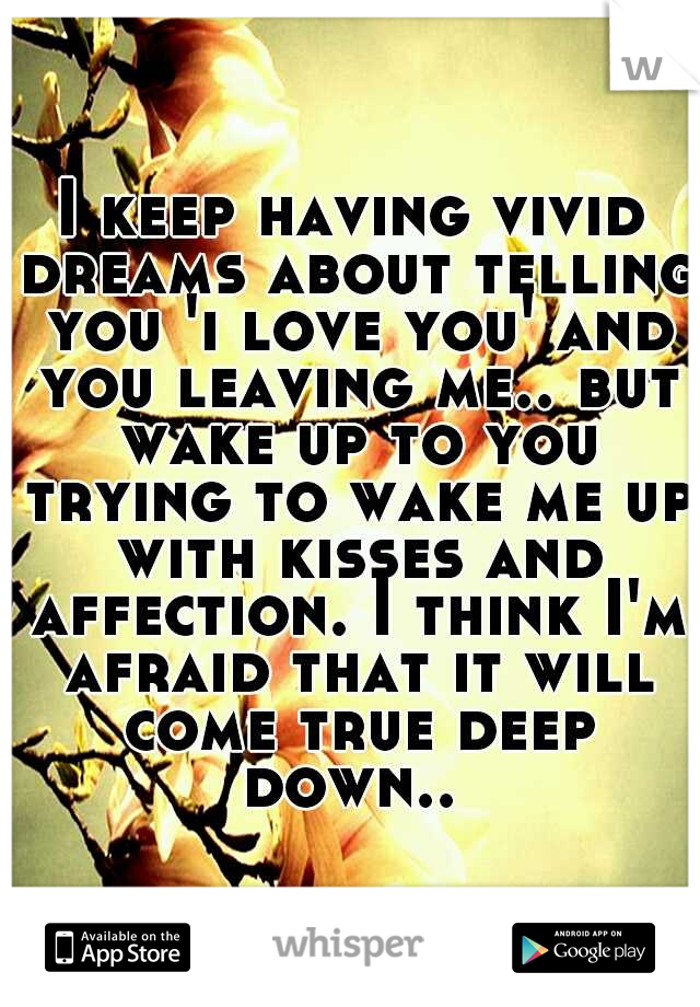 I keep having vivid dreams about telling you 'i love you' and you leaving me.. but wake up to you trying to wake me up with kisses and affection. I think I'm afraid that it will come true deep down.. 