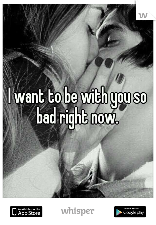 I want to be with you so bad right now. 